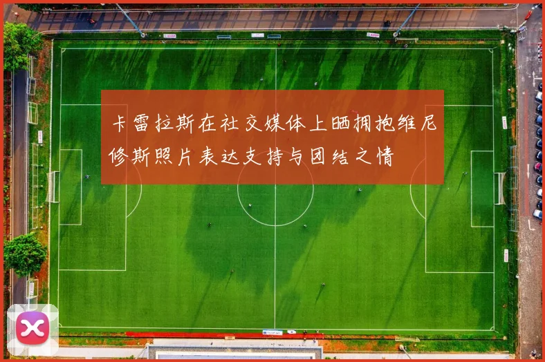 卡雷拉斯在社交媒体上晒拥抱维尼修斯照片表达支持与团结之情