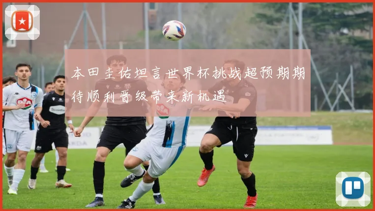 本田圭佑坦言世界杯挑战超预期期待顺利晋级带来新机遇