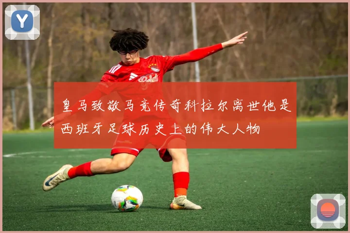 皇马致敬马竞传奇科拉尔离世他是西班牙足球历史上的伟大人物
