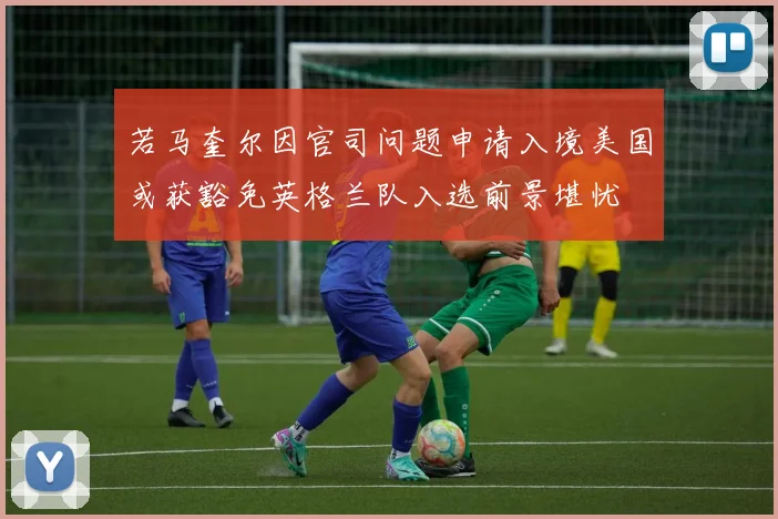 若马奎尔因官司问题申请入境美国或获豁免英格兰队入选前景堪忧