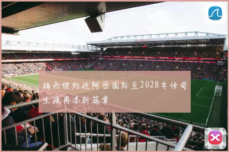 梅西续约迈阿密国际至2028年传奇生涯再添新篇章