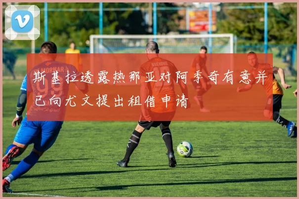 斯基拉透露热那亚对阿季奇有意并已向尤文提出租借申请