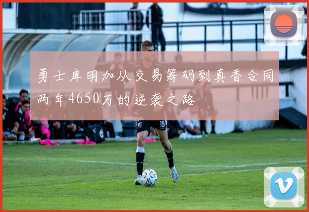 勇士库明加从交易筹码到真香合同两年4650万的逆袭之路