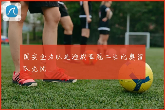 国安全力以赴迎战亚冠二法比奥留队无忧