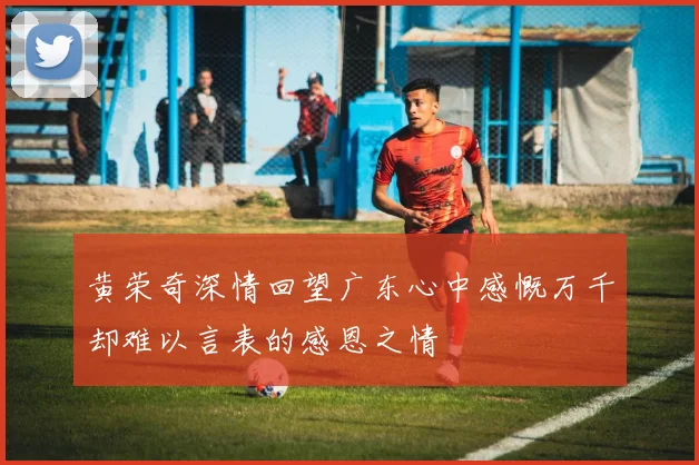 黄荣奇深情回望广东心中感慨万千却难以言表的感恩之情