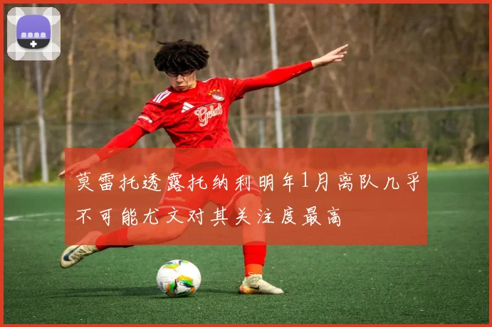 莫雷托透露托纳利明年1月离队几乎不可能尤文对其关注度最高