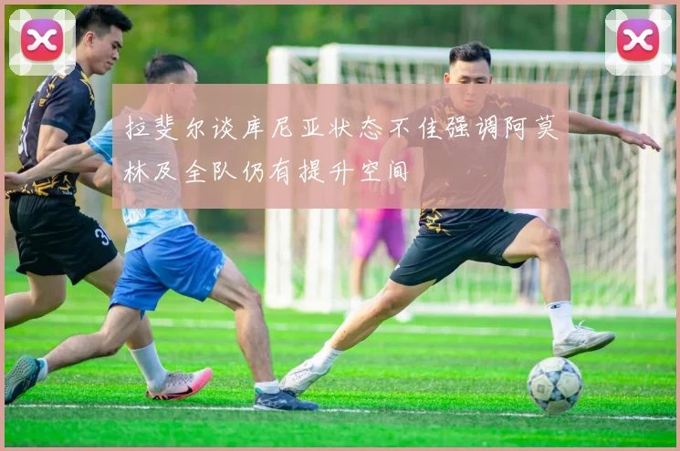 拉斐尔谈库尼亚状态不佳强调阿莫林及全队仍有提升空间
