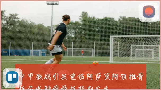 中甲激战引发重伤阿萨莫阿颈椎骨折黄威腓骨骨折悲剧发生