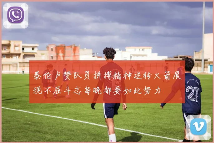 泰伦卢赞队员拼搏精神逆转火箭展现不屈斗志每晚都要如此努力