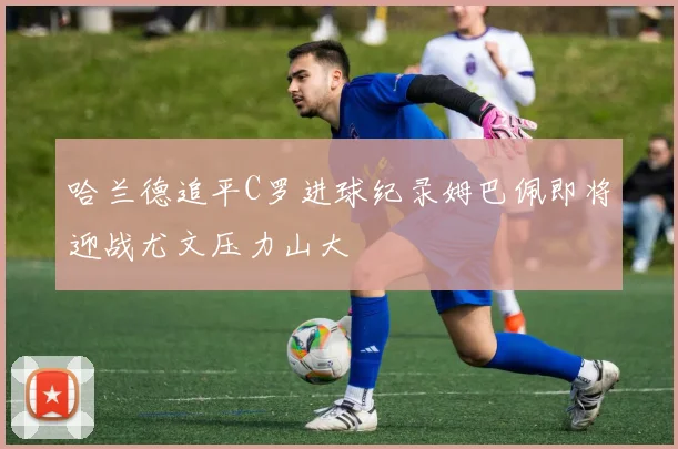 哈兰德追平C罗进球纪录姆巴佩即将迎战尤文压力山大