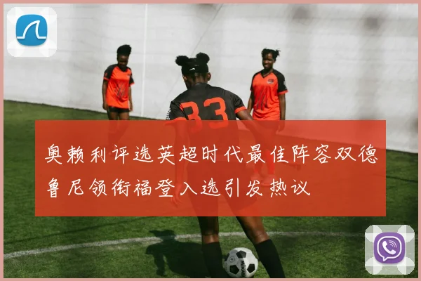 奥赖利评选英超时代最佳阵容双德鲁尼领衔福登入选引发热议