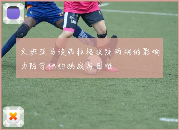 文班亚马谈弗拉格攻防两端的影响力防守他的挑战与困难