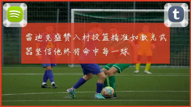雷迪克盛赞八村投篮精准如激光武器坚信他终将命中每一球