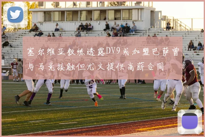 塞尔维亚教练透露DV9或加盟巴萨曾与马竞接触但尤文提供高薪合同