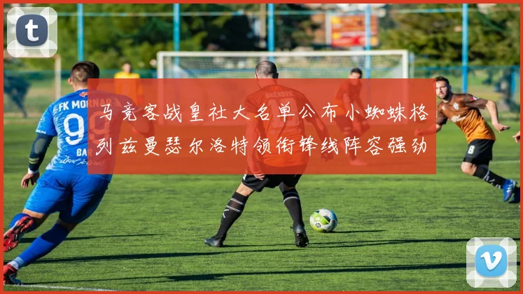 马竞客战皇社大名单公布小蜘蛛格列兹曼瑟尔洛特领衔锋线阵容强劲