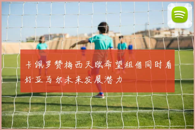 卡佩罗赞梅西天赋希望租借同时看好亚马尔未来发展潜力