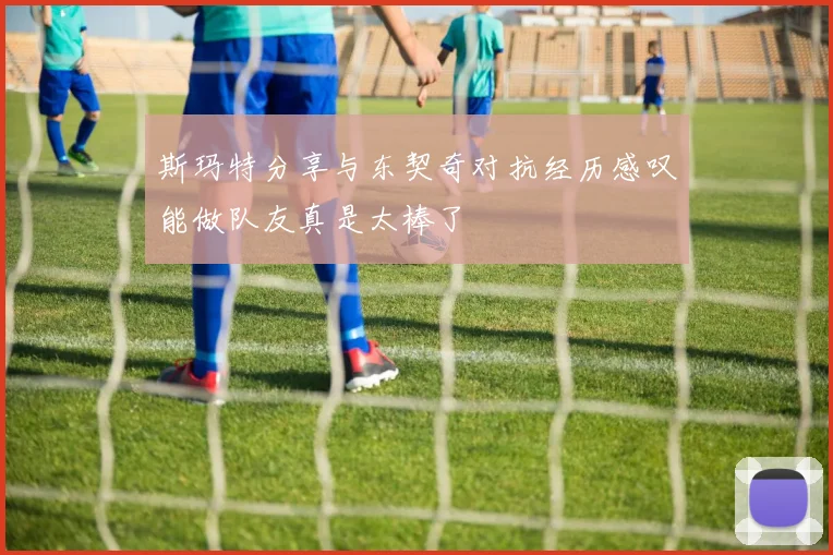 斯玛特分享与东契奇对抗经历感叹能做队友真是太棒了