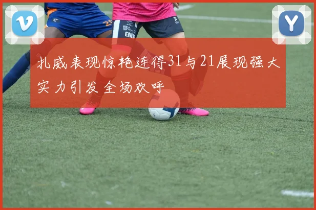 扎威表现惊艳连得31与21展现强大实力引发全场欢呼