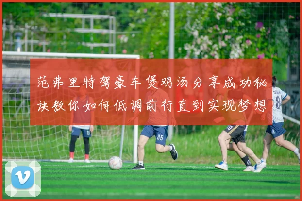 范弗里特驾豪车煲鸡汤分享成功秘诀教你如何低调前行直到实现梦想