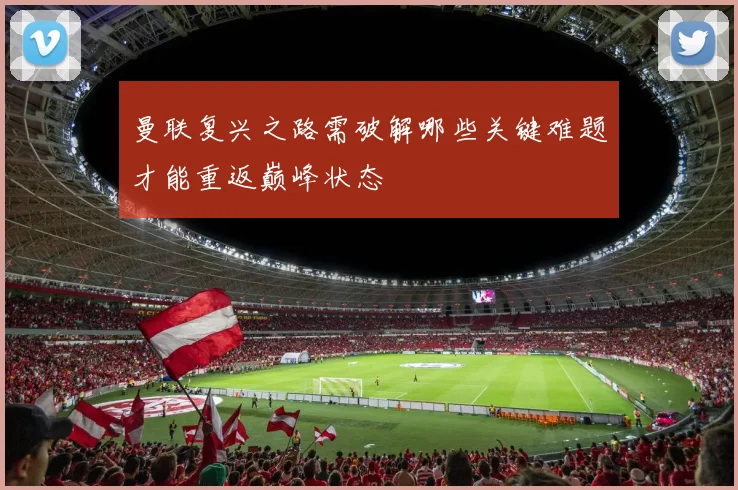 曼联复兴之路需破解哪些关键难题才能重返巅峰状态