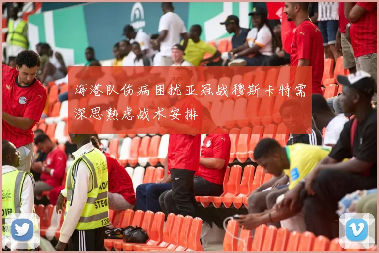 海港队伤病困扰亚冠战穆斯卡特需深思熟虑战术安排