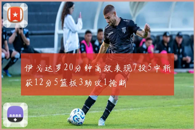 伊戈达罗20分钟高效表现7投5中斩获12分5篮板3助攻1抢断