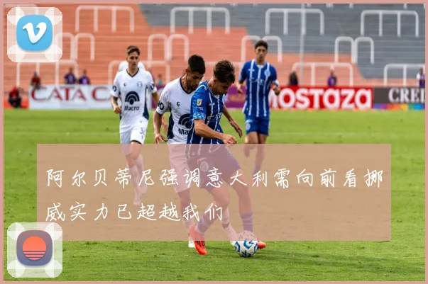 阿尔贝蒂尼强调意大利需向前看挪威实力已超越我们