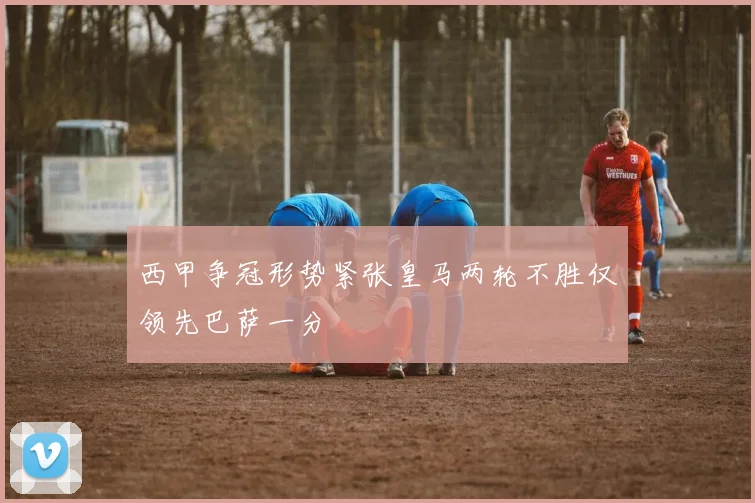 西甲争冠形势紧张皇马两轮不胜仅领先巴萨一分
