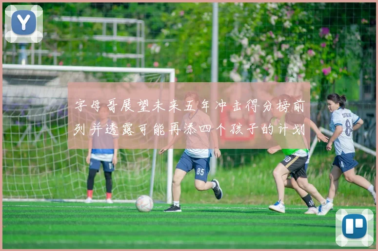 字母哥展望未来五年冲击得分榜前列并透露可能再添四个孩子的计划