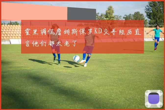 霍里调侃詹姆斯保罗KD交手经历直言他们都太老了
